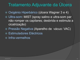 Tratamento Adjuvante da Úlcera
 Oxigénio Hiperbárico (úlcera Wagner 3 e 4)
 Ultra-som: MIST (spray salino e ultra-som par
não romper os capilares; desbrida e estimula a
cicatrização)
 Pressão Negativa (Aparelho de vácuo: VAC)
 Estimuladores Eléctricos
 Infra-vermelhos
30/05/2015 45
 