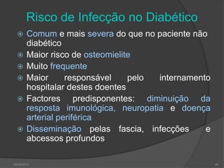 Risco de Infecção no Diabético
 Comum e mais severa do que no paciente não
diabético
 Maior risco de osteomielite
 Muito frequente
 Maior responsável pelo internamento
hospitalar destes doentes
 Factores predisponentes: diminuição da
resposta imunológica, neuropatia e doença
arterial periférica
 Disseminação pelas fascia, infecções e
abcessos profundos
30/05/2015 46
 