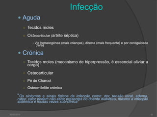 30/05/2015 51
Infecção
 Aguda
○ Tecidos moles
○ Osteoarticular (artrite séptica)
- Via hematogénea (mais crianças), directa (mais frequente) e por contiguidade
(rara)
 Crónica
○ Tecidos moles (mecanismo de hiperpressão, é essencial aliviar a
carga)
○ Osteoarticular
○ Pé de Charcot
○ Osteomilelite crónica
“Os sintomas e sinais típicos da infecção como: dor, tensão local, edema,
rubor, calor podem não estar presentes no doente diabético, mesmo a infecção
sistémica é muitas vezes sub-clínica”
 