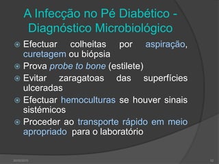 A Infecção no Pé Diabético -
Diagnóstico Microbiológico
 Efectuar colheitas por aspiração,
curetagem ou biópsia
 Prova probe to bone (estilete)
 Evitar zaragatoas das superfícies
ulceradas
 Efectuar hemoculturas se houver sinais
sistémicos
 Proceder ao transporte rápido em meio
apropriado para o laboratório
30/05/2015 52
 