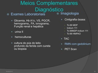 Meios Complementares
Diagnóstico
 Exames Laboratoriais
 Glicemia, Hb A1c, VS, PGCR,
hemograma,, FA, ionograma,
Função renal e hepática
 urina II
 hemoculturas
 cultura do pús do leito
profundo da ferida com cureta
ou biopsia
 Imagiologia
 Cintigrafia óssea:
○ Tc-99 MDP
○ Indium 111
○ Tc-99MDP-Indium 111
○ Tc-99 HMPAO
 TAC
 RMN com gedolinium
 PET Scan
30/05/2015 53
 