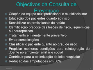 Objectivos da Consulta de
Prevenção
 Criação da equipa multiprofissional e multidisciplinar
 Educação dos pacientes quanto ao risco
 Sensibilizar os profissionais de saúde
 Identificação precoce das lesões de risco, isquémicas
ou neuropáticas
 Tratamento eminentemente preventivo
 Evitar complicações
 Classificar o paciente quanto ao grau de risco
 Propiciar melhores condições para reintegração do
doente no ambiente familiar e social
 Contribuir para a optimização do leito hospitalar
 Redução das amputações em 50%
30/05/2015 7
 