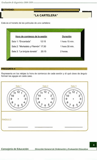 Eva~uucióndé diagnóstico 2008-2009
I
L "LA CARTELERA" '1
Este es el horario de las películasde una cartelera:
Hora de comienzo de la sesión
Sala 1:"Encantada"
Duración
1 hora 15 min.
Representa en los relojes la hora de comienzo de cada sesión y di qué clase de ángulo
forman las agujas en cada caso.
Sala 1 Sala 2 Sala 3
ÁNGULO:
- -- -
Consejeria de Educación DirecciónGeneralde Ordenacióny EvaluacionEducativa
 