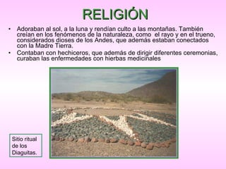 RELIGIÓN Adoraban al sol, a la luna y rendían culto a las montañas. También creían en los fenómenos de la naturaleza, como  el rayo y en el trueno, considerados dioses de los Andes, que además estaban conectados con la Madre Tierra.  Contaban con hechiceros, que además de dirigir diferentes ceremonias, curaban las enfermedades  con hierbas medicinales   Sitio ritual de los Diaguitas. 