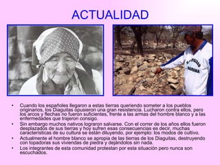 ACTUALIDAD Cuando los españoles llegaron a estas tierras queriendo someter a los pueblos originarios, los Diaguitas opusieron una gran resistencia. Lucharon contra ellos, pero los arcos y flechas no fueron suficientes, frente a las armas del hombre blanco y a las enfermedades que trajeron consigo.  Sin embargo muchos nativos lograron salvarse. Con el correr de los años ellos fueron desplazados de sus tierras y hoy sufren esas consecuencias es decir, muchas características de su cultura se están diluyendo, por ejemplo: los modos de cultivo. Actualmente el hombre blanco se apropia de las tierras de los Diaguitas, destruyendo con topadoras sus viviendas de piedra y dejándolos sin nada. Los integrantes de esta comunidad protestan por esta situación pero nunca son escuchados.  
