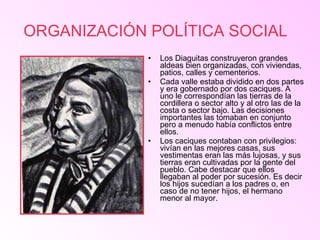 ORGANIZACIÓN POLÍTICA SOCIAL   Los Diaguitas construyeron grandes aldeas bien organizadas, con viviendas, patios, calles y cementerios. Cada valle estaba dividido en dos partes y era gobernado por dos caciques. A uno le correspondían las tierras de la cordillera o sector alto y al otro las de la costa o sector bajo. Las decisiones importantes las tomaban en conjunto pero a menudo había conflictos entre ellos. Los caciques contaban con privilegios: vivían en las mejores casas, sus vestimentas eran las más lujosas, y sus tierras eran cultivadas por la gente del pueblo. Cabe destacar que ellos llegaban al poder por sucesión. Es decir  los hijos sucedían a los padres o, en caso de no tener hijos, el hermano menor al mayor.  