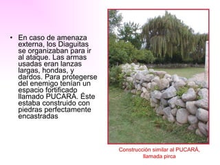 En caso de amenaza externa, los Diaguitas se organizaban para ir al ataque. Las armas usadas eran lanzas largas, hondas, y dardos. Para protegerse del enemigo tenían un espacio fortificado llamado PUCARÁ. Éste estaba construido con piedras perfectamente encastradas Construcción similar al PUCARÁ,  llamada pirca   