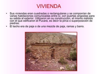VIVIENDA Sus viviendas eran cuadradas o rectangulares y se componían de varias habitaciones comunicadas entre sí, con puertas angostas para su salida al exterior. Utilizaron en su construcción, el mismo método con el que edificaron el Pucará, es decir la pirca o superposición de piedras.  El techo era de paja o de una mezcla de paja, ramas y barro. 