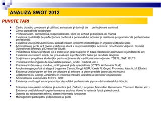 ANALIZA SWOT 2012
PUNCTE TARI
      Cadru didactic competent şi calificat, seriozitate şi dorinţă de perfecţionare continuă
      Climat agreabil de colaborare
      Profesionalism, competenţă, responsabilitate, spirit de echipă şi disciplină de muncă
      Existenţa posibilităţii de perfecţionare continuă a personalului, accesul şi realizarea programelor de perfecţionare
       profesională
      Existenţa unui curriculum nucleu aplicat creator, conform metodologiei în vigoare la decizia şcolii
      Administrarea şcolii la 3 nivele şi definirea clară a responsabilităţilor acestora: Coordonator Adjunct, Comitet
       Operaţional Strategic şi Director de Studii;
      Posibilitatea fiecărui profesor de a trece la un grad superior în baza rezultatelor acumulate in jumătate de an;
      Existenta unui sistem amplu de pre-evaluare a profesorilor bazat pe rezultate tangibile
      Sprijinirea si pregătirea studenţilor pentru obţinerea de certificate internaţionale: TOEFL, SAT, IELTS
      Predarea limbii engleze de specialitate (afaceri, juridic, medical, etc.)
      Predarea limbii ruse şi române, profil general şi de specialitate (ICTPD, Ambasada SUA)
      Amplasare geografică strategică (regiunea Centru, lângă USM, liceele N. Gogol, Prometeu, Asachi, M. Eliade)
      Existenţa unei program on-line de calculare şi arhivare a orelor predate (www.alc.md/hours)
      Colaborarea cu Clienţii Corporativi în vederea prestării acestora a serviciilor educaţionale
      Administrarea examenelor TOEFL, GRE.
      Existenţa unui buget anual preconizat dezvoltării profesionale şi procurării materialului didactic;
   
       Folosirea manualelor moderne şi autentice (ed. Oxford, Langman, Macmillan Heinemann, Thomson Heinle, etc.)
       Existenţa unei biblioteci bogate în resurse audio şi video în varianta fizică şi electronică.
      Dotarea cu echipament tehnic, sistem informatic funcţional
      Management participativ şi democratic al şcolii
 