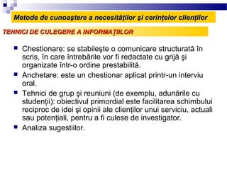Metode de cunoaştere a necesităţilor şi cerinţelor clienţilor

TEHNICI DE CULEGERE A INFORMAŢIILOR

      Chestionare: se stabileşte o comunicare structurată în
       scris, în care întrebările vor fi redactate cu grijă şi
       organizate într-o ordine prestabilită.
      Anchetare: este un chestionar aplicat printr-un interviu
       oral.
      Tehnici de grup şi reuniuni (de exemplu, adunările cu
       studenţii): obiectivul primordial este facilitarea schimbului
       reciproc de idei şi opinii ale clienţilor unui serviciu, actuali
       sau potenţiali, pentru a fi culese de investigator.
      Analiza sugestiilor.
 