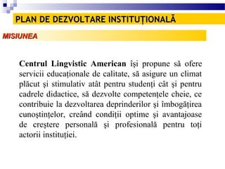 PLAN DE DEZVOLTARE INSTITUŢIONALĂ
MISIUNEA


   Centrul Lingvistic American îşi propune să ofere
   servicii educaţionale de calitate, să asigure un climat
   plăcut şi stimulativ atât pentru studenţi cât şi pentru
   cadrele didactice, să dezvolte competenţele cheie, ce
   contribuie la dezvoltarea deprinderilor şi îmbogăţirea
   cunoştinţelor, creând condiţii optime şi avantajoase
   de creştere personală şi profesională pentru toţi
   actorii instituţiei.
 