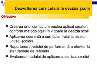 Dezvoltarea curriculară la decizia şcolii
Obiective

     Crearea unui curriculum nucleu aplicat creator,
      conform metodologiei în vigoare la decizia scolii
     Aplicarea coerentă a curriculum-ului la nivelul
      unităţii şcolare
     Raportarea nivelului de performanţă a elevilor la
      standardele de referinţă
     Evaluarea modului de aplicare a curriculum-ului
 