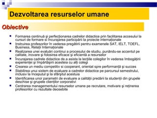 Dezvoltarea resurselor umane
Obiective
     Formarea continuă şi perfecţionarea cadrelor didactice prin facilitarea accesului la
      cursuri de formare si încurajarea participării la proiecte internaţionale
     Instruirea profesorilor în vederea pregătirii pentru examenele SAT, IELT, TOEFL,
      Business, Relaţii Internaţionale
     Realizarea unei evaluări continui a procesului de studiu, punându-se accentul pe
      calitate, inovare şi folosirea eficace şi eficientă a resurselor
     Încurajarea cadrele didactice de a asista la lecţiile colegilor în vederea îmbogăţirii
      experienţei şi împărtăşirii acesteia cu alţi colegi
     Crearea un mediu competitiv si cooperant, orientat spre performanţă şi succes
     Stabilirea unui sistem de evaluare a cadrelor didactice pe parcursul semestrului,
      inclusiv la începutul şi la sfârşitul acestuia
     Identificarea unor parametri de evaluare a calităţii predării la studenţii din grupele
      deschise şi grupele clienţilor corporativi
     Centrarea managementului resurselor umane pe recrutare, motivare şi reţinerea
      profesorilor cu rezultate deosebite
 
