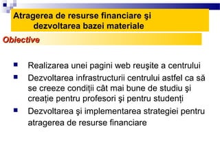 Atragerea de resurse financiare şi
       dezvoltarea bazei materiale
Obiective

     Realizarea unei pagini web reuşite a centrului
     Dezvoltarea infrastructurii centrului astfel ca să
      se creeze condiţii cât mai bune de studiu şi
      creaţie pentru profesori şi pentru studenţi
     Dezvoltarea şi implementarea strategiei pentru
      atragerea de resurse financiare
 