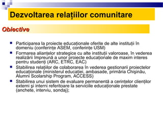 Dezvoltarea relaţiilor comunitare
Obiective

     Participarea la proiecte educaţionale oferite de alte instituţii în
      domeniu (conferinţe ASEM, conferinţe USM)
     Formarea alianţelor strategice cu alte instituţii valoroase, în vederea
      realizării împreună a unor proiecte educaţionale de maxim interes
      pentru studenţi (ARC, ETRC, EAC)
     Stabilirea relaţiilor de colaborarea în vederea gestionarii proiectelor
      educaţionale (ministerul educaţiei, ambasade, primăria Chişinău,
      Alumni Scolarship Program, ACCESS)
     Stabilirea unui sistem de evaluare permanentă a cerinţelor clienţilor
      externi şi interni referitoare la serviciile educaţionale prestate
      (anchete, interviu, sondaj);
 
