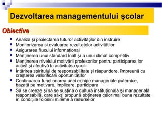 Dezvoltarea managementului şcolar
Obiective
     Analiza şi proiectarea tuturor activităţilor din instruire
     Monitorizarea si evaluarea rezultatelor activităţilor
     Asigurarea fluxului informaţional
     Menţinerea unui standard înalt şi a unui climat competitiv
     Menţinerea nivelului motivării profesorilor pentru participarea lor
      activă şi afectivă la activitatea şcolii
     Întărirea spiritului de responsabilitate şi răspundere, împreună cu
      creşterea valorificării oportunităţilor
     Continuarea funcţionarea unei echipe manageriale puternice,
      bazată pe motivare, implicare, participare
     Să se creeze şi să se susţină o cultură instituţională şi managerială
      responsabilă, care să-şi propună obţinerea celor mai bune rezultate
      în condiţiile folosirii minime a resurselor
 