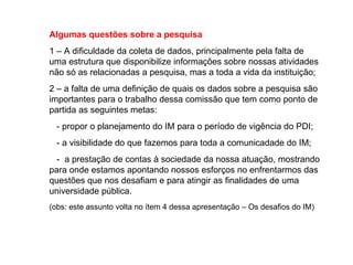 Algumas questões sobre a pesquisa 1 – A dificuldade da coleta de dados, principalmente pela falta de uma estrutura que disponibilize informações sobre nossas atividades não só as relacionadas a pesquisa, mas a toda a vida da instituição; 2 – a falta de uma definição de quais os dados sobre a pesquisa são importantes para o trabalho dessa comissão que tem como ponto de partida as seguintes metas:  - propor o planejamento do IM para o período de vigência do PDI; - a visibilidade do que fazemos para toda a comunicadade do IM; -  a prestação de contas à sociedade da nossa atuação, mostrando para onde estamos apontando nossos esforços no enfrentarmos das questões que nos desafiam e para atingir as finalidades de uma universidade pública. (obs: este assunto volta no ítem 4 dessa apresentação – Os desafios do IM) 