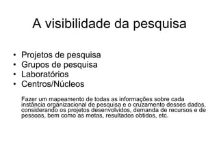 A visibilidade da pesquisa Projetos de pesquisa Grupos de pesquisa Laboratórios Centros/Núcleos Fazer um mapeamento de todas as informações sobre cada instância organizacional de pesquisa e o cruzamento desses dados, considerando os projetos desenvolvidos, demanda de recursos e de pessoas, bem como as metas, resultados obtidos, etc. 