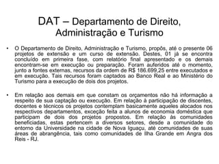O Departamento de Direito, Administração e Turismo, propôs, até o presente 06 projetos de extensão e um curso de extensão. Destes, 01 já se encontra concluído em primeira fase, com relatório final apresentado e os demais encontram-se em execução ou preparação. Foram auferidos até o momento, junto a fontes externas, recursos da ordem de R$ 186.699,25 entre executados e em execução. Tais recursos foram captados ao Banco Real e ao Ministério do Turismo para a execução de dois dos projetos.  Em relação aos demais em que constam os orçamentos não há informação a respeito de sua captação ou execução. Em relação à participação de discentes, docentes e técnicos os projetos contemplam basicamente aqueles alocados nos respectivos departamentos, exceção feita a alunos de economia doméstica que participam de dois dos projetos propostos. Em relação às comunidades beneficiadas, estas pertencem a diversos setores, desde a comunidade do entorno da Universidade na cidade de Nova Iguaçu, até comunidades de suas áreas de abrangência, tais como comunidades de Ilha Grande em Angra dos Reis - RJ. DAT –  Departamento de Direito, Administração e Turismo 