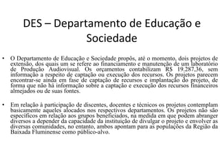 DES – Departamento de Educação e Sociedade O Departamento de Educação e Sociedade propôs, até o momento, dois projetos de extensão, dos quais um se refere ao financiamento e manutenção de um laboratório de Produção Audiovisual. Os orçamentos contabilizam R$ 19.287,36, sem informação a respeito de captação ou execução dos recursos. Os projetos parecem encontrar-se ainda em fase de captação de recursos e implantação do projeto, de forma que não há informação sobre a captação e execução dos recursos financeiros almejados ou de suas fontes.  Em relação à participação de discentes, docentes e técnicos os projetos contemplam basicamente aqueles alocados nos respectivos departamentos. Os projetos não são específicos em relação aos grupos beneficiados, na medida em que podem abranger diversos a depender da capacidade da instituição de divulgar o projeto e envolver as diversas comunidades, no entanto, ambos apontam para as populações da Região da Baixada Fluminense como público-alvo.  
