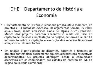 DHE – Departamento de História e Economia O Departamento de História e Economia propôs, até o momento, 02 projetos e 03 cursos de extensão. Os orçamentos somam R$ 7.000 anuais fixos, sendo acrescidos ainda de alguns custos variáveis. Muitos dos projetos parecem encontrar-se ainda em fase de captação de recursos e implantação do projeto, de forma que não há informação sobre a captação e execução dos recursos financeiros almejados ou de suas fontes.  Em relação à participação de discentes, docentes e técnicos os projetos contemplam basicamente aqueles alocados nos respectivos departamentos. Os projetos abrangem desde a comunidade acadêmica até as comunidades das cidades do entorno do IM, na Região da Baixada Fluminense. 