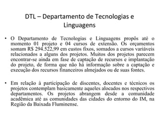 DTL – Departamento de Tecnologias e Linguagens O Departamento de Tecnologias e Linguagens propôs até o momento 01 projeto e 04 cursos de extensão. Os orçamentos somam R$ 294.522,99 em custos fixos, somados a cursos variáveis relacionados a alguns dos projetos. Muitos dos projetos parecem encontrar-se ainda em fase de captação de recursos e implantação do projeto, de forma que não há informação sobre a captação e execução dos recursos financeiros almejados ou de suas fontes.  Em relação à participação de discentes, docentes e técnicos os projetos contemplam basicamente aqueles alocados nos respectivos departamentos. Os projetos abrangem desde a comunidade acadêmica até as comunidades das cidades do entorno do IM, na Região da Baixada Fluminense. 