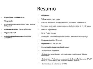 Resumo Executados / Em execução Um projeto : Cinema Brasileiro e Hispânico: para além de Hollywood Cursos envolvidos : Letras e Diversos Orçamento : N/A Comunidade Abrangida :Comunidade Acadêmica Projetados Três projetos e um curso Culturas Hispâncias através da música, do cinema e da literatura Formação continuada para professores de Matemática de 1º e 2º graus  Inclusão Digital Móvel IM de Portas Abertas Ações para a Inclusão Digital de Jovens e Adultos em Nova Iguaçu  Cursos envolvidos : Diversos Orçamento :  R$ 294.522,99  Comunidades que pretende abranger : - Comunidade acadêmica - Estudantes secundários e universitários e moradores da Baixada Fluminense - Estudantes e Professores em exercício do Ensino Fundamental (5ª a 8ª séries) e Ensino Médio que atuem em escolas públicas - Comunidade do entorno da UFRRJ  
