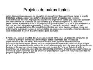 Projetos de outras fontes Além dos projetos propostos ou alocados em departamentos específicos, existe o projeto Biblioteca Cidadã, alocado no setor de biblioteca do IM, proposto pelos técnicos administrativos do setor. O projeto não apresenta orçamento, posto que os gastos parecem ser basicamente de materiais de uso corrente que a instituição possui ou dos livros pertencentes à própria biblioteca. O projeto também não menciona a participação de outros setores, embora esta seja obviamente possível. Em relação ao público-alvo o projeto menciona alunos da Escola Municipal Heitor Dantas, em Nova Iguaçu, embora possa ser extensível a quaisquer escolas e comunidades ao alcance da instituição, dependendo para isso de recursos a serem disponibilizados para o projeto. Finalmente, os dois projetos de Empresas Juniores para o IM, um proposto por alunos de Turismo e outro por alunos de Administração estão separados dos respectivos departamentos em que estão alocados os cursos em função de serem iniciativas basicamente de discentes. Nesse sentido, os projetos têm vocação multidisciplinar no que tange à participação discente e docente, embora obviamente seu interesse acadêmico incida basicamente sobre os discentes e docentes dos cursos de Turismo, Administração e Economia. Os orçamentos dos projetos somam R$ 31.800,05, embora não estejam inclusos eventuais custos variáveis que as empresar pretenderiam suprir com recursos auferidos de projetos captados pelos alunos.  