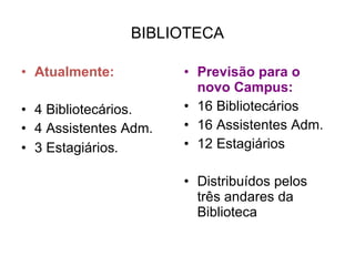 BIBLIOTECA Atualmente: 4 Bibliotecários. 4 Assistentes Adm. 3 Estagiários . Previsão para o novo Campus: 16 Bibliotecários 16 Assistentes Adm. 12 Estagiários Distribuídos pelos três andares da Biblioteca 