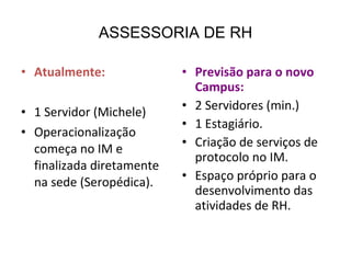 ASSESSORIA DE RH Atualmente: 1 Servidor (Michele) Operacionalização começa no IM e finalizada diretamente na sede (Seropédica). Previsão para o novo Campus: 2 Servidores (min.) 1 Estagiário. Criação de serviços de protocolo no IM. Espaço próprio para o desenvolvimento das atividades de RH. 