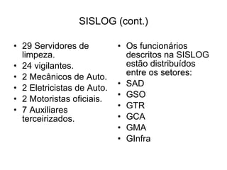 SISLOG (cont.) 29 Servidores de limpeza. 24 vigilantes. 2 Mecânicos de Auto. 2 Eletricistas de Auto. 2 Motoristas oficiais. 7 Auxiliares terceirizados. Os funcionários descritos na SISLOG estão distribuídos entre os setores: SAD GSO GTR GCA GMA GInfra 