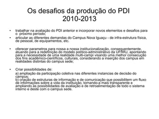 Os desafios da produção do PDI  2010-2013 trabalhar na avaliação do PDI anterior e incorporar novos elementos e desafios para o  próximo período ; articular as  diferentes  demandas do  Campus Nova Iguaçu  - de infra-estrutura física, de pessoal, de equipamentos , etc. oferecer  parametros para nossa a nossa institucionalização , consequentemente, atuando para a redefinição do modelo político-administrativo da UFRRJ, apontando para a necessidade de uma realidade multi-campi visando uma melhor consecução dos fins acadêmico-científicos, culturais, considerando a inserção dos campus em realidades distintas do campus sede; Criar possibilidades de: a)  ampliação da  participação coletiva nas diferentes instancias de decisão do  campus ; b) criação de estruturas de  informação e de  comunicação que possibilitem um fluxo de informações sobre a vida da instituição, tornando-a mais transparente e  ampliando as possibilidades de avaliação e de retroalimentação de todo o sistema  interno e deste com o campus sede. 