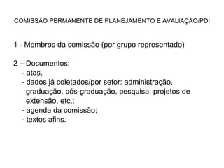 COMISSÃO PERMANENTE DE PLANEJAMENTO E AVALIAÇÃO/PDI 1 - Membros da comissão (por grupo representado) 2 – Documentos: - atas,  - dados já coletados/por setor: administração,  graduação, pós-graduação, pesquisa, projetos de  extensão, etc.; - agenda da comissão; - textos afins. 
