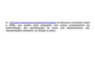 3-  Link para envio de documentos/informações  (e-mail para a comissão e para a SIIM), que podem estar enlaçados com outros procedimentos da administração, das coordenações de curso, dos departamentos, das representações estudantis, da direção e outros. 