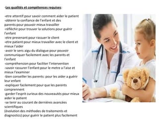 -Les qualités et compétences requises:
-etre attentif:pour savoir comment aider le patient
-obtenir la confiance de l’enfant et des
parents:pour pouvoir mieux travailler
-réfléchir:pour trouver la solutions pour guérir
l’enfant
-etre prevenant:pour rassuer le client
-etre patient:pour mieux travailler avec le client et
mieux l’aider
-avoir le sens aigu du dialogue:pour pouvoir
communiquer facilement avec les parents et
l’enfant
-compréhension:pour faciliter l’intervention
-savoir rassurer l’enfant:pour le metre a l’aise et
mieux l’examiner
-bien conseiller les parents: pour les aider a guérir
leur enfant
-expliquer facilement:pour que les parents
comprennent
-garder l’esprit curieux des nouveautés:pour mieux
aider le patient
-se tenir au courant de dernières avancées
scientifiques
(évolution des méthodes de traitements et
diagnostics):pour guérir le patient plus facilement
 