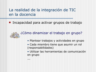 La realidad de la integración de TIC  en la docencia Incapacidad para activar grupos de trabajo Plantear trabajos y actividades en grupo Cada miembro tiene que asumir un rol (responsabilidades) Utilizar las herramientas de comunicación en grupo ... ¿Cómo dinamizar el trabajo en grupo? 