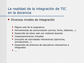 La realidad de la integración de TIC
en la docencia
 Diversos niveles de integración
 Página web de la asignatura
 Herramientas de comunicación (correo, foros, tablones...)
 Desarrollo de sitios web con material docente
 Clases/seminarios virtuales
 Inclusión de actividades interactivas (ejercicios,
simulaciones...)
 Desarrollo de entornos de educativos interactivos e
integrados
 ...
 