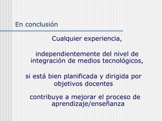 Cualquier experiencia,
independientemente del nivel de
integración de medios tecnológicos,
contribuye a mejorar el proceso de
aprendizaje/enseñanza
si está bien planificada y dirigida por
objetivos docentes
En conclusión
 