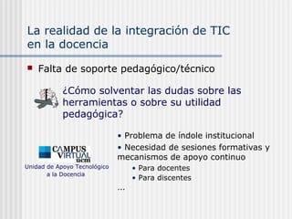 La realidad de la integración de TIC
en la docencia
 Falta de soporte pedagógico/técnico
• Problema de índole institucional
• Necesidad de sesiones formativas y
mecanismos de apoyo continuo
• Para docentes
• Para discentes
...
Unidad de Apoyo Tecnológico
a la Docencia
¿Cómo solventar las dudas sobre las
herramientas o sobre su utilidad
pedagógica?
 