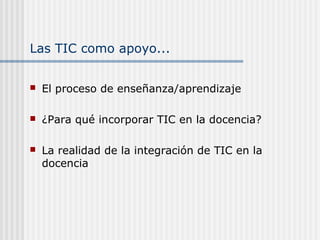 Las TIC como apoyo...
 El proceso de enseñanza/aprendizaje
 ¿Para qué incorporar TIC en la docencia?
 La realidad de la integración de TIC en la
docencia
 