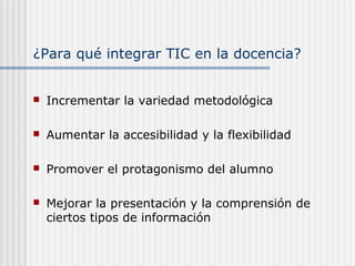¿Para qué integrar TIC en la docencia?
 Incrementar la variedad metodológica
 Aumentar la accesibilidad y la flexibilidad
 Promover el protagonismo del alumno
 Mejorar la presentación y la comprensión de
ciertos tipos de información
 