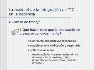 La realidad de la integración de TIC
en la docencia
 Exceso de trabajo
• plantearse expectativas razonables
• establecer una dedicación y respetarla
• optimizar recursos
reutilización de material, utilización de
diversos roles – profesor, tutor,
desarrollador de contenidos, ponente
invitado...
¿ Qué hacer para que la dedicación no
crezca exponencialmente?
 