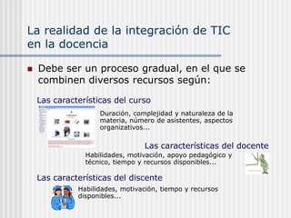 La realidad de la integración de TIC
en la docencia

   Debe ser un proceso gradual, en el que se
    combinen diversos recursos según:

    Las características del curso
                    Duración, complejidad y naturaleza de la
                    materia, número de asistentes, aspectos
                    organizativos...

                                 Las características del docente
                Habilidades, motivación, apoyo pedagógico y
                técnico, tiempo y recursos disponibles...

    Las características del discente
              Habilidades, motivación, tiempo y recursos
              disponibles...
 
