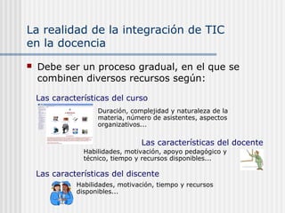 La realidad de la integración de TIC
en la docencia
 Debe ser un proceso gradual, en el que se
combinen diversos recursos según:
Duración, complejidad y naturaleza de la
materia, número de asistentes, aspectos
organizativos...
Las características del curso
Las características del docente
Habilidades, motivación, apoyo pedagógico y
técnico, tiempo y recursos disponibles...
Las características del discente
Habilidades, motivación, tiempo y recursos
disponibles...
 