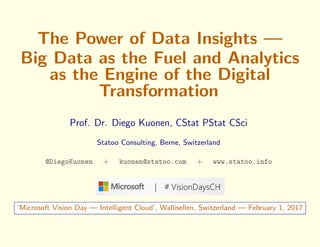 The Power of Data Insights —
Big Data as the Fuel and Analytics
as the Engine of the Digital
Transformation
Prof. Dr. Diego Kuonen, CStat PStat CSci
Statoo Consulting, Berne, Switzerland
@DiegoKuonen + kuonen@statoo.com + www.statoo.info
‘Microsoft Vision Day — Intelligent Cloud’, Wallisellen, Switzerland — February 1, 2017
 