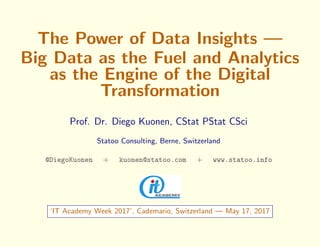 The Power of Data Insights —
Big Data as the Fuel and Analytics
as the Engine of the Digital
Transformation
Prof. Dr. Diego Kuonen, CStat PStat CSci
Statoo Consulting, Berne, Switzerland
@DiegoKuonen + kuonen@statoo.com + www.statoo.info
‘IT Academy Week 2017’, Cademario, Switzerland — May 17, 2017
 