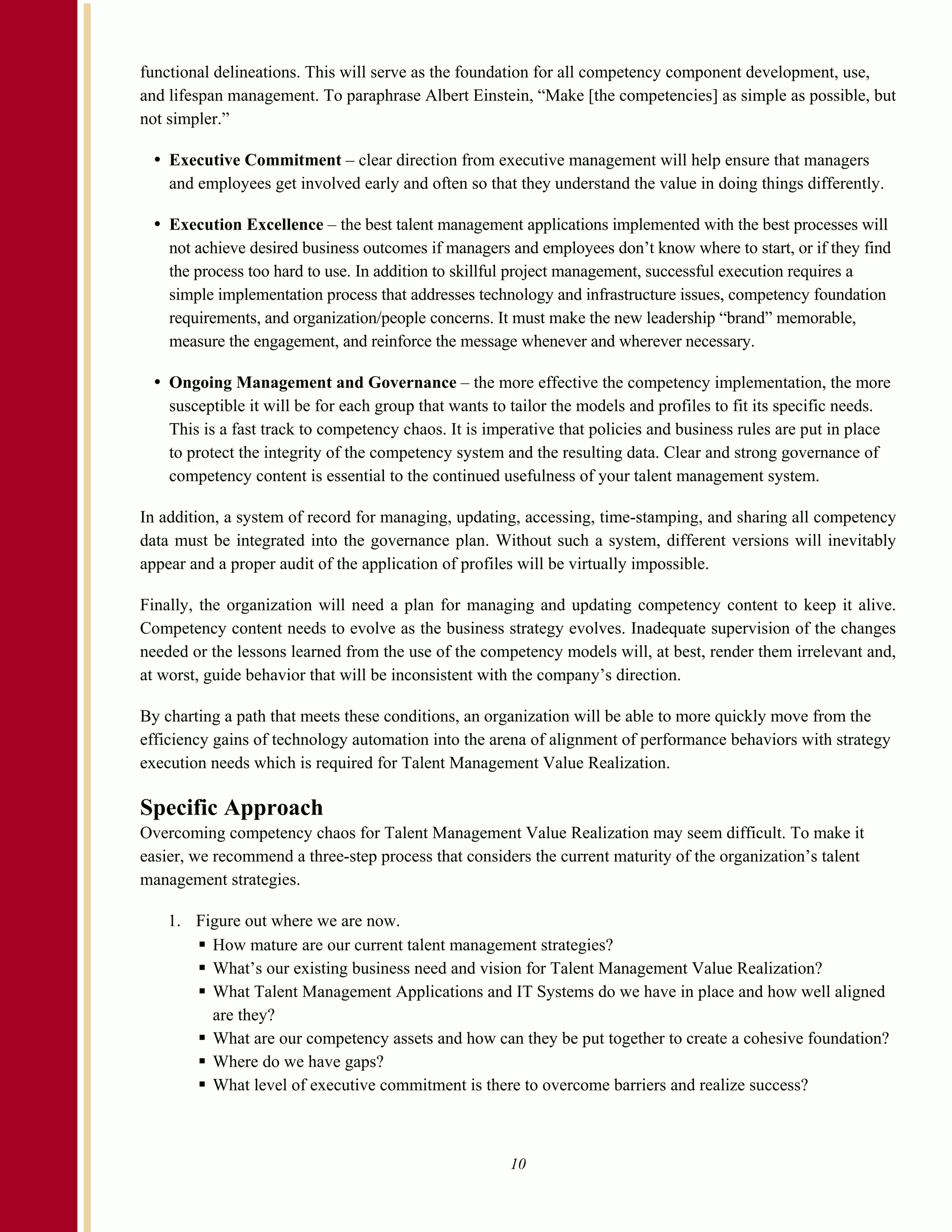 functional delineations. This will serve as the foundation for all competency component development, use,
and lifespan management. To paraphrase Albert Einstein, “Make [the competencies] as simple as possible, but
not simpler.”

    Executive Commitment – clear direction from executive management will help ensure that managers
    and employees get involved early and often so that they understand the value in doing things differently.

    Execution Excellence – the best talent management applications implemented with the best processes will
    not achieve desired business outcomes if managers and employees don’t know where to start, or if they find
    the process too hard to use. In addition to skillful project management, successful execution requires a
    simple implementation process that addresses technology and infrastructure issues, competency foundation
    requirements, and organization/people concerns. It must make the new leadership “brand” memorable,
    measure the engagement, and reinforce the message whenever and wherever necessary.

    Ongoing Management and Governance – the more effective the competency implementation, the more
    susceptible it will be for each group that wants to tailor the models and profiles to fit its specific needs.
    This is a fast track to competency chaos. It is imperative that policies and business rules are put in place
    to protect the integrity of the competency system and the resulting data. Clear and strong governance of
    competency content is essential to the continued usefulness of your talent management system.

In addition, a system of record for managing, updating, accessing, time-stamping, and sharing all competency
data must be integrated into the governance plan. Without such a system, different versions will inevitably
appear and a proper audit of the application of profiles will be virtually impossible.

Finally, the organization will need a plan for managing and updating competency content to keep it alive.
Competency content needs to evolve as the business strategy evolves. Inadequate supervision of the changes
needed or the lessons learned from the use of the competency models will, at best, render them irrelevant and,
at worst, guide behavior that will be inconsistent with the company’s direction.

By charting a path that meets these conditions, an organization will be able to more quickly move from the
efficiency gains of technology automation into the arena of alignment of performance behaviors with strategy
execution needs which is required for Talent Management Value Realization.

Specific Approach
Overcoming competency chaos for Talent Management Value Realization may seem difficult. To make it
easier, we recommend a three-step process that considers the current maturity of the organization’s talent
management strategies.

    1. Figure out where we are now.
         How mature are our current talent management strategies?
         What’s our existing business need and vision for Talent Management Value Realization?
         What Talent Management Applications and IT Systems do we have in place and how well aligned
         are they?
         What are our competency assets and how can they be put together to create a cohesive foundation?
         Where do we have gaps?
         What level of executive commitment is there to overcome barriers and realize success?



                                                       10
 