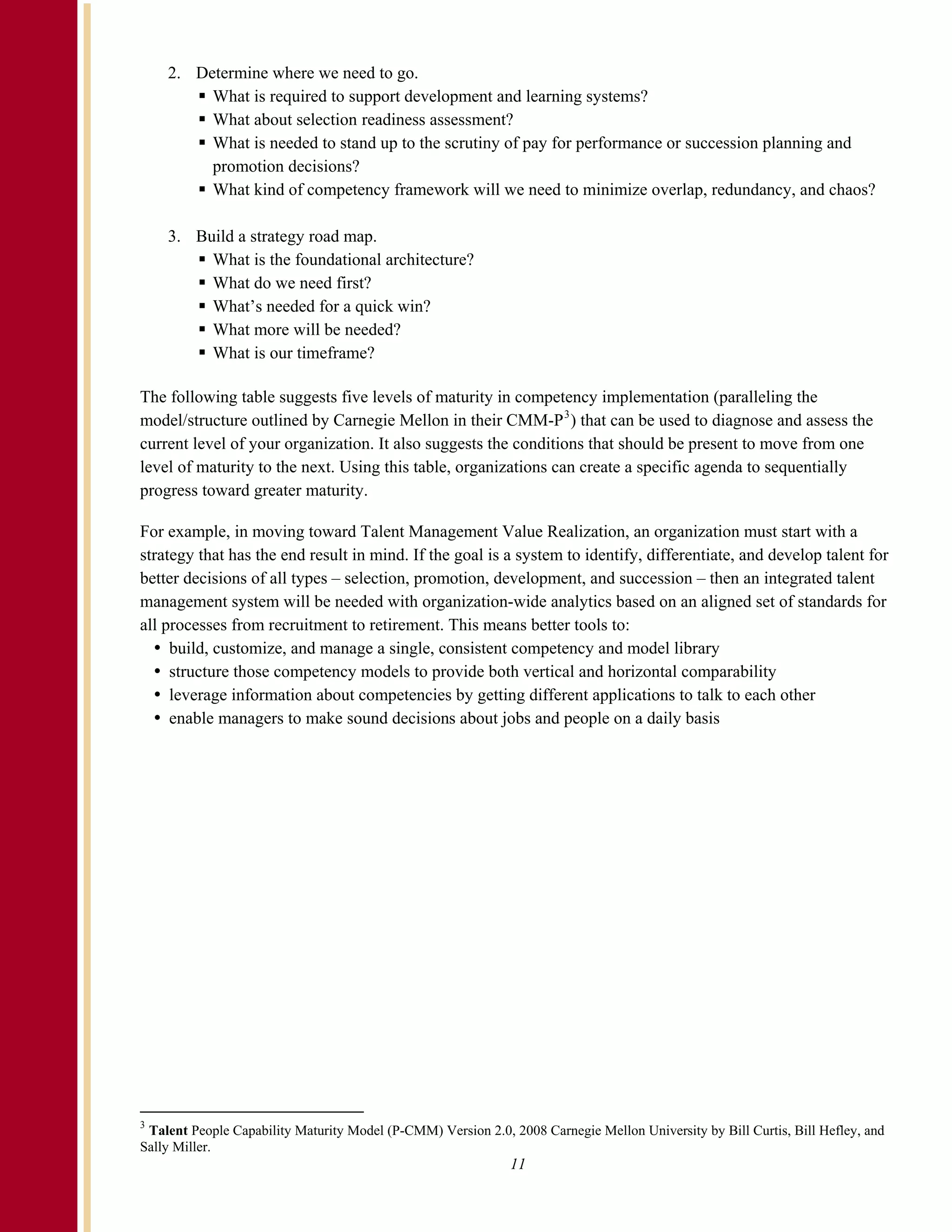 2. Determine where we need to go.
         What is required to support development and learning systems?
         What about selection readiness assessment?
         What is needed to stand up to the scrutiny of pay for performance or succession planning and
         promotion decisions?
         What kind of competency framework will we need to minimize overlap, redundancy, and chaos?

    3. Build a strategy road map.
         What is the foundational architecture?
         What do we need first?
         What’s needed for a quick win?
         What more will be needed?
         What is our timeframe?

The following table suggests five levels of maturity in competency implementation (paralleling the
model/structure outlined by Carnegie Mellon in their CMM-P 3 ) that can be used to diagnose and assess the
current level of your organization. It also suggests the conditions that should be present to move from one
level of maturity to the next. Using this table, organizations can create a specific agenda to sequentially
progress toward greater maturity.

For example, in moving toward Talent Management Value Realization, an organization must start with a
strategy that has the end result in mind. If the goal is a system to identify, differentiate, and develop talent for
better decisions of all types – selection, promotion, development, and succession – then an integrated talent
management system will be needed with organization-wide analytics based on an aligned set of standards for
all processes from recruitment to retirement. This means better tools to:
     build, customize, and manage a single, consistent competency and model library
     structure those competency models to provide both vertical and horizontal comparability
     leverage information about competencies by getting different applications to talk to each other
     enable managers to make sound decisions about jobs and people on a daily basis




3
 Talent People Capability Maturity Model (P-CMM) Version 2.0, 2008 Carnegie Mellon University by Bill Curtis, Bill Hefley, and
Sally Miller.
                                                              11
 