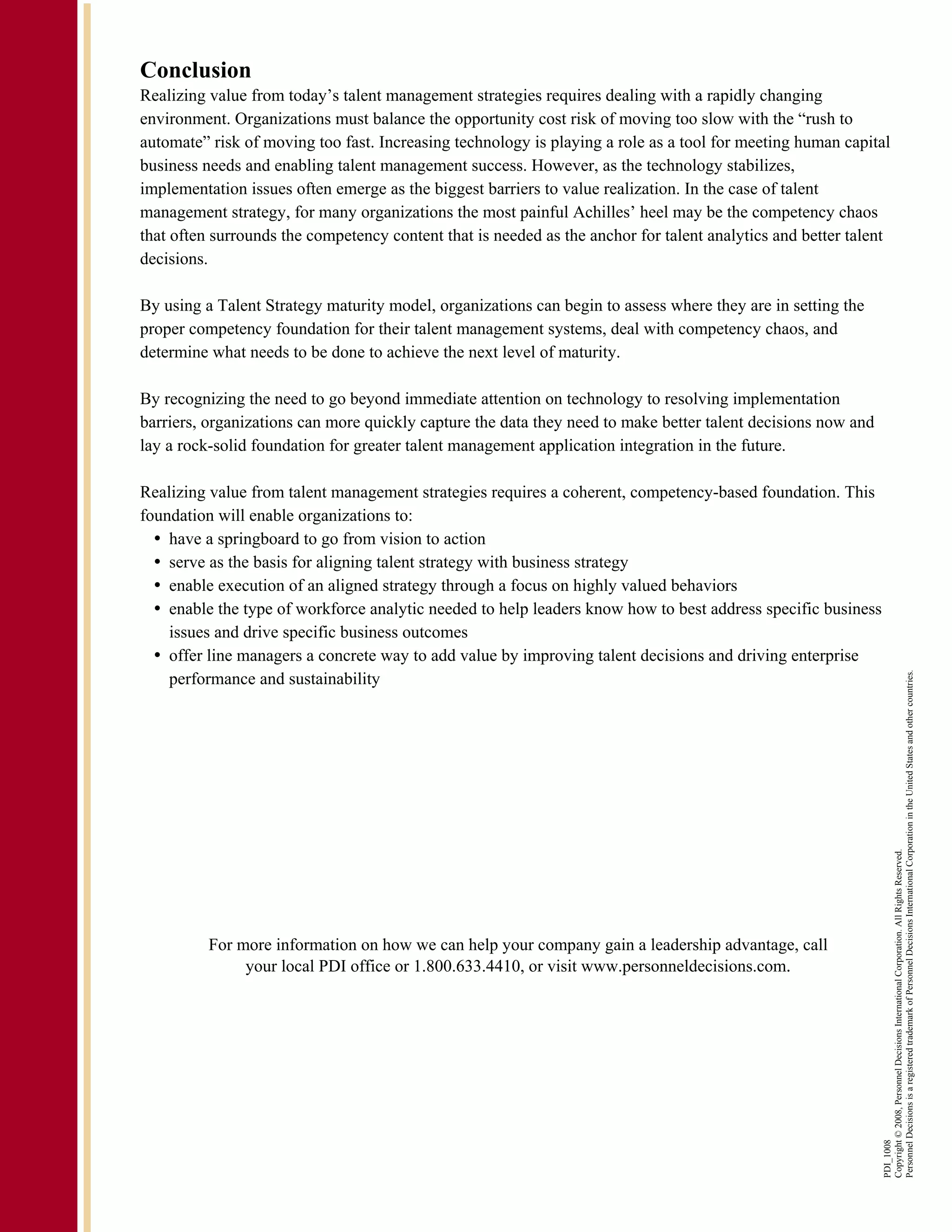 Conclusion
Realizing value from today’s talent management strategies requires dealing with a rapidly changing
environment. Organizations must balance the opportunity cost risk of moving too slow with the “rush to
automate” risk of moving too fast. Increasing technology is playing a role as a tool for meeting human capital
business needs and enabling talent management success. However, as the technology stabilizes,
implementation issues often emerge as the biggest barriers to value realization. In the case of talent
management strategy, for many organizations the most painful Achilles’ heel may be the competency chaos
that often surrounds the competency content that is needed as the anchor for talent analytics and better talent
decisions.

By using a Talent Strategy maturity model, organizations can begin to assess where they are in setting the
proper competency foundation for their talent management systems, deal with competency chaos, and
determine what needs to be done to achieve the next level of maturity.

By recognizing the need to go beyond immediate attention on technology to resolving implementation
barriers, organizations can more quickly capture the data they need to make better talent decisions now and
lay a rock-solid foundation for greater talent management application integration in the future.

Realizing value from talent management strategies requires a coherent, competency-based foundation. This
foundation will enable organizations to:
    have a springboard to go from vision to action
    serve as the basis for aligning talent strategy with business strategy
    enable execution of an aligned strategy through a focus on highly valued behaviors
    enable the type of workforce analytic needed to help leaders know how to best address specific business
    issues and drive specific business outcomes
    offer line managers a concrete way to add value by improving talent decisions and driving enterprise
    performance and sustainability




                                                                                                              Personnel Decisions is a registered trademark of Personnel Decisions International Corporation in the United States and other countries.
                                                                                                              Copyright © 2008, Personnel Decisions International Corporation. All Rights Reserved.




          For more information on how we can help your company gain a leadership advantage, call
               your local PDI office or 1.800.633.4410, or visit www.personneldecisions.com.
                                                                                                              PDI_1008
 