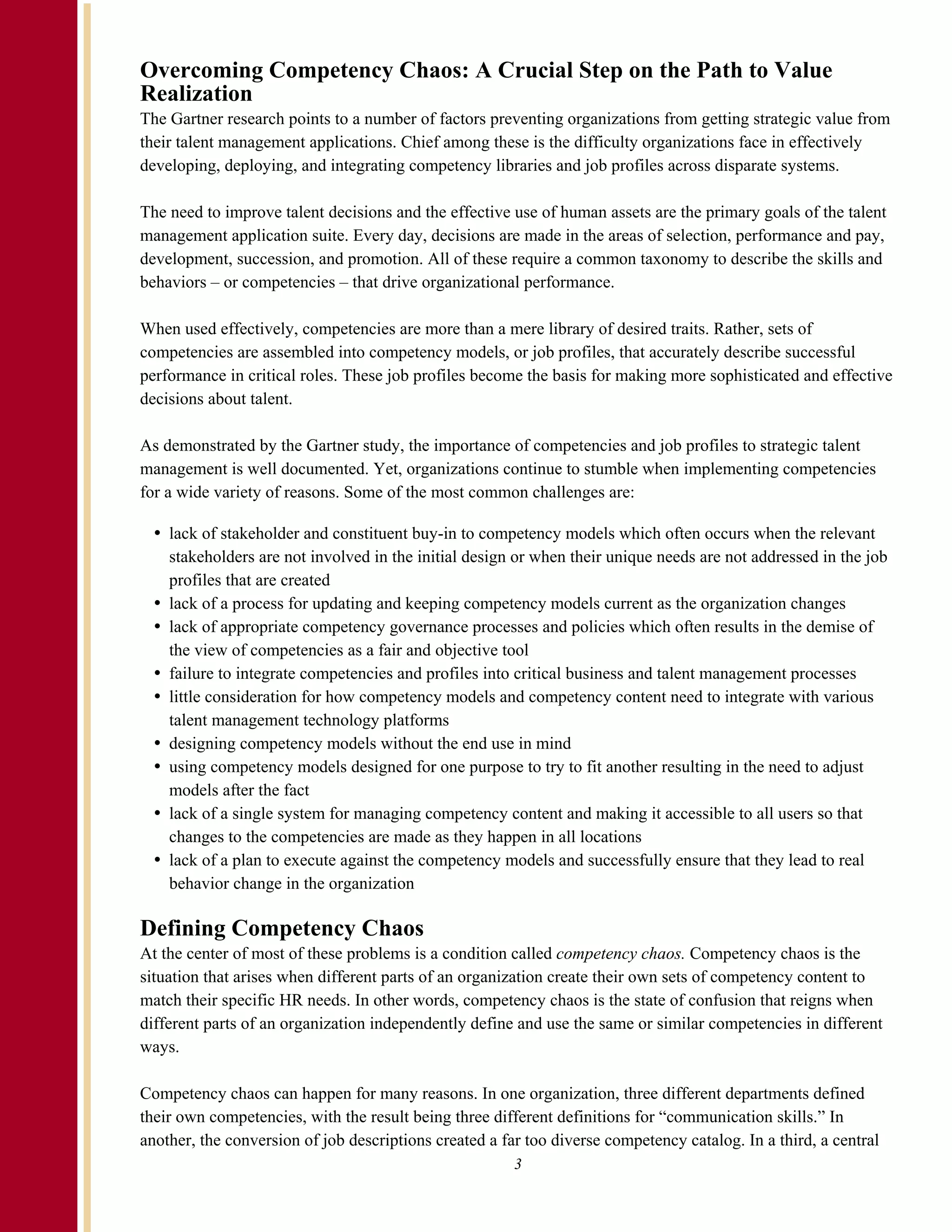 Overcoming Competency Chaos: A Crucial Step on the Path to Value
Realization
The Gartner research points to a number of factors preventing organizations from getting strategic value from
their talent management applications. Chief among these is the difficulty organizations face in effectively
developing, deploying, and integrating competency libraries and job profiles across disparate systems.

The need to improve talent decisions and the effective use of human assets are the primary goals of the talent
management application suite. Every day, decisions are made in the areas of selection, performance and pay,
development, succession, and promotion. All of these require a common taxonomy to describe the skills and
behaviors – or competencies – that drive organizational performance.

When used effectively, competencies are more than a mere library of desired traits. Rather, sets of
competencies are assembled into competency models, or job profiles, that accurately describe successful
performance in critical roles. These job profiles become the basis for making more sophisticated and effective
decisions about talent.

As demonstrated by the Gartner study, the importance of competencies and job profiles to strategic talent
management is well documented. Yet, organizations continue to stumble when implementing competencies
for a wide variety of reasons. Some of the most common challenges are:

    lack of stakeholder and constituent buy-in to competency models which often occurs when the relevant
    stakeholders are not involved in the initial design or when their unique needs are not addressed in the job
    profiles that are created
    lack of a process for updating and keeping competency models current as the organization changes
    lack of appropriate competency governance processes and policies which often results in the demise of
    the view of competencies as a fair and objective tool
    failure to integrate competencies and profiles into critical business and talent management processes
    little consideration for how competency models and competency content need to integrate with various
    talent management technology platforms
    designing competency models without the end use in mind
    using competency models designed for one purpose to try to fit another resulting in the need to adjust
    models after the fact
    lack of a single system for managing competency content and making it accessible to all users so that
    changes to the competencies are made as they happen in all locations
    lack of a plan to execute against the competency models and successfully ensure that they lead to real
    behavior change in the organization

Defining Competency Chaos
At the center of most of these problems is a condition called competency chaos. Competency chaos is the
situation that arises when different parts of an organization create their own sets of competency content to
match their specific HR needs. In other words, competency chaos is the state of confusion that reigns when
different parts of an organization independently define and use the same or similar competencies in different
ways.

Competency chaos can happen for many reasons. In one organization, three different departments defined
their own competencies, with the result being three different definitions for “communication skills.” In
another, the conversion of job descriptions created a far too diverse competency catalog. In a third, a central
                                                        3
 